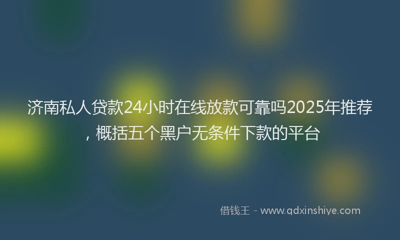 济南私人贷款24小时在线放款可靠吗2025年推荐，概括五个黑户无条件下款的平台