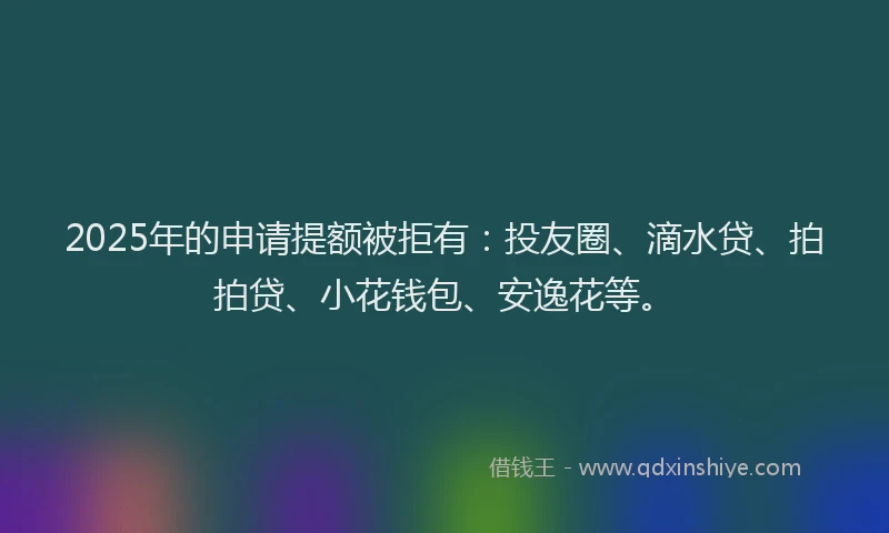 2025年的申请提额被拒有：投友圈、滴水贷、拍拍贷、小花钱包、安逸花等。