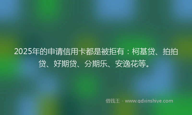 2025年的申请信用卡都是被拒有：柯基贷、拍拍贷、好期贷、分期乐、安逸花等。