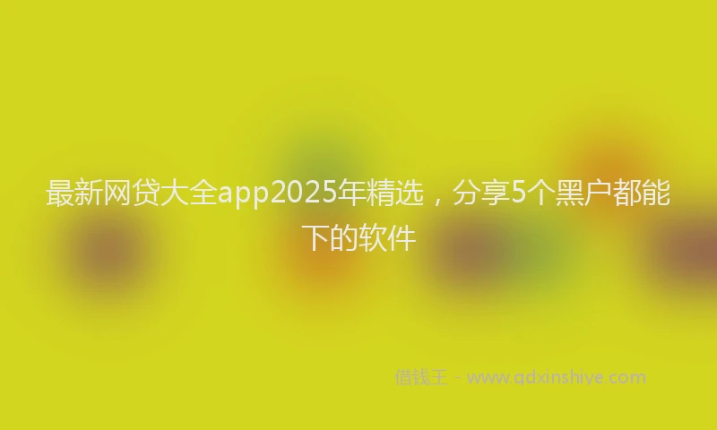 最新网贷大全app2025年精选，分享5个黑户都能下的软件