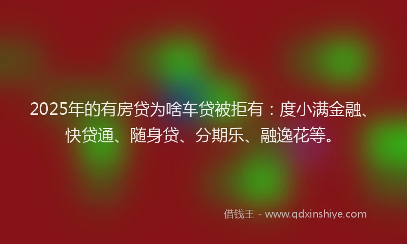 2025年的有房贷为啥车贷被拒有：度小满金融、快贷通、随身贷、分期乐、融逸花等。