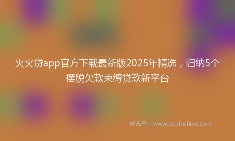 火火贷app官方下载最新版2025年精选，归纳5个摆脱欠款束缚贷款新平台
