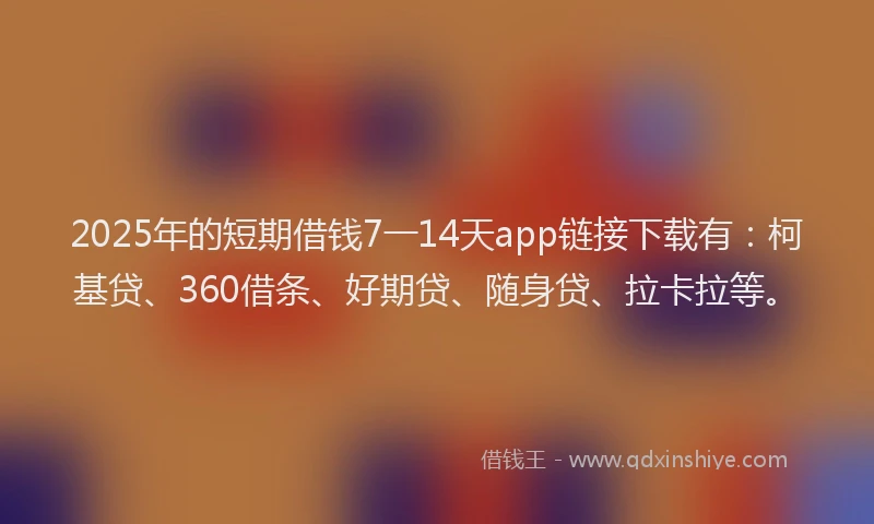 2025年的短期借钱7一14天app链接下载有：柯基贷、360借条、好期贷、随身贷、拉卡拉等。