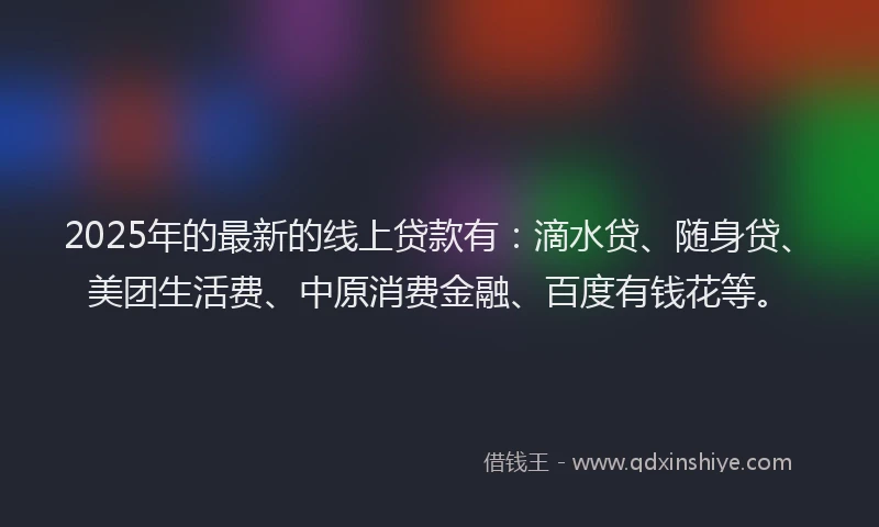 2025年的最新的线上贷款有：滴水贷、随身贷、美团生活费、中原消费金融、百度有钱花等。