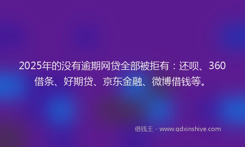 2025年的没有逾期网贷全部被拒有：还呗、360借条、好期贷、京东金融、微博借钱等。