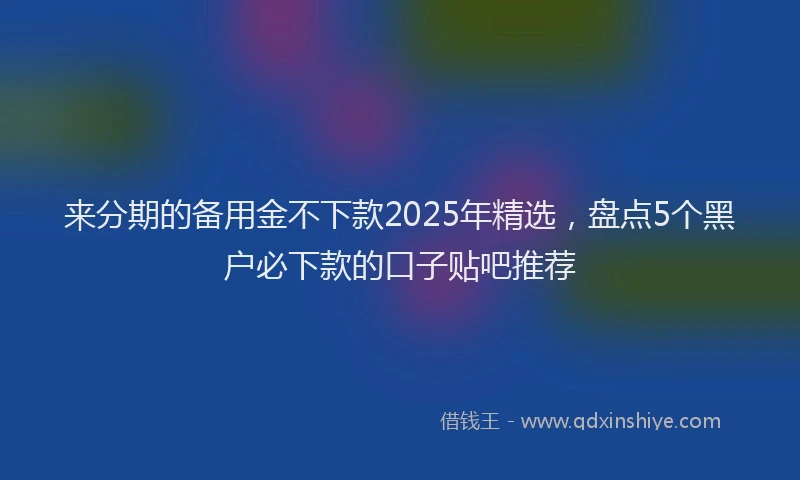 来分期的备用金不下款2025年精选，盘点5个黑户必下款的口子贴吧推荐