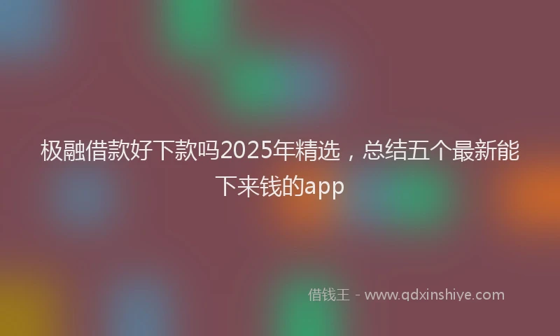 极融借款好下款吗2025年精选，总结五个最新能下来钱的app