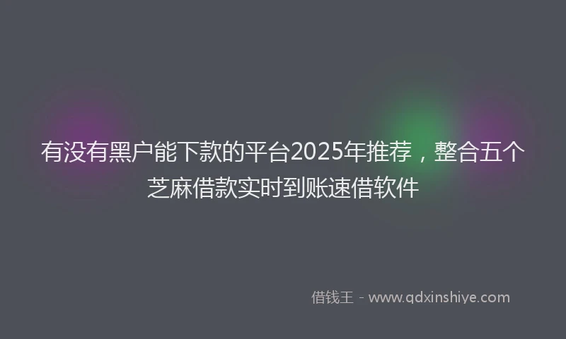 有没有黑户能下款的平台2025年推荐，整合五个芝麻借款实时到账速借软件