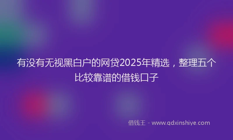 有没有无视黑白户的网贷2025年精选，整理五个比较靠谱的借钱口子