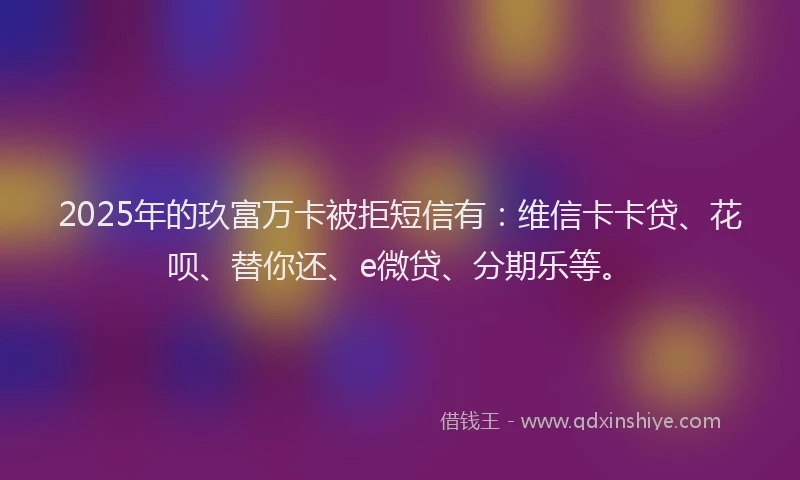 2025年的玖富万卡被拒短信有：维信卡卡贷、花呗、替你还、e微贷、分期乐等。