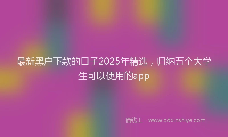 最新黑户下款的口子2025年精选，归纳五个大学生可以使用的app