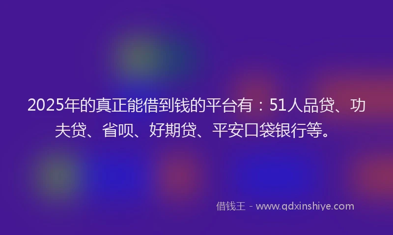 2025年的真正能借到钱的平台有：51人品贷、功夫贷、省呗、好期贷、平安口袋银行等。