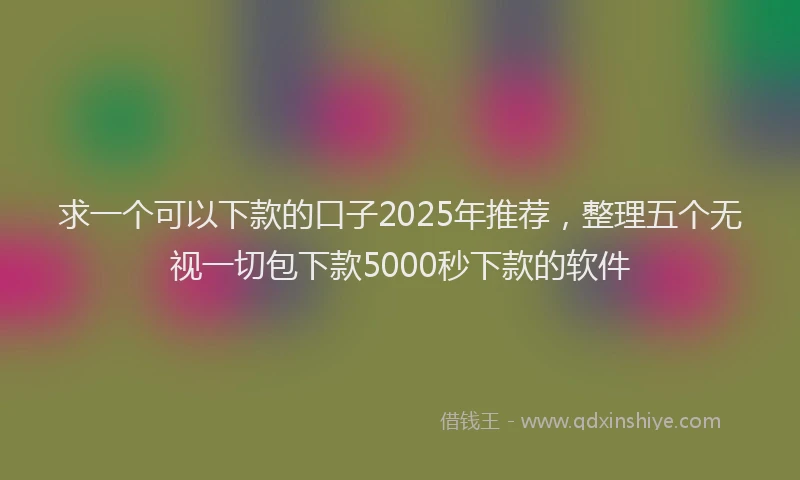 求一个可以下款的口子2025年推荐，整理五个无视一切包下款5000秒下款的软件