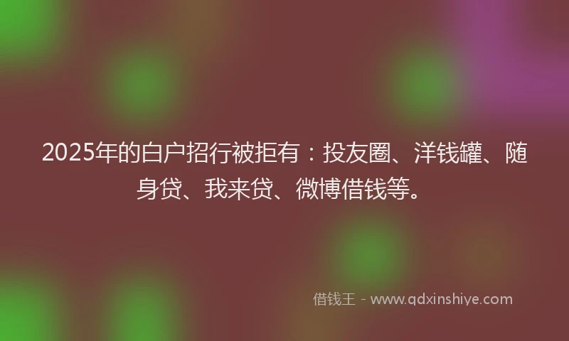2025年的白户招行被拒有：投友圈、洋钱罐、随身贷、我来贷、微博借钱等。