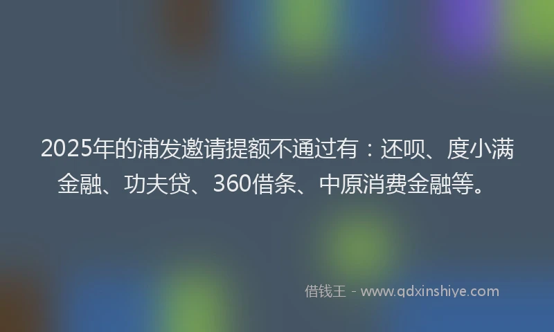 2025年的浦发邀请提额不通过有：还呗、度小满金融、功夫贷、360借条、中原消费金融等。