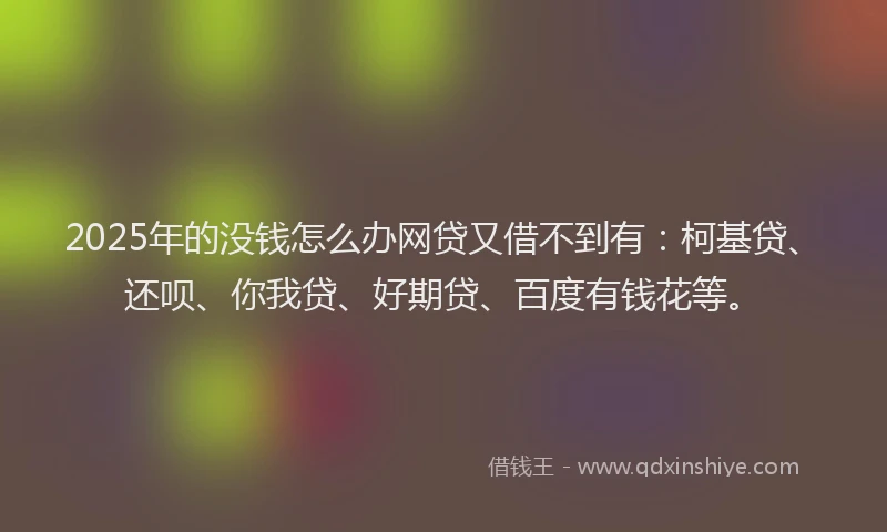 2025年的没钱怎么办网贷又借不到有：柯基贷、还呗、你我贷、好期贷、百度有钱花等。