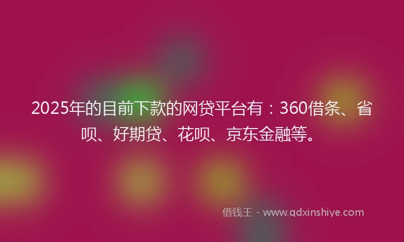 2025年的目前下款的网贷平台有：360借条、省呗、好期贷、花呗、京东金融等。