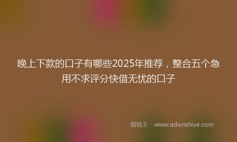 晚上下款的口子有哪些2025年推荐，整合五个急用不求评分快借无忧的口子