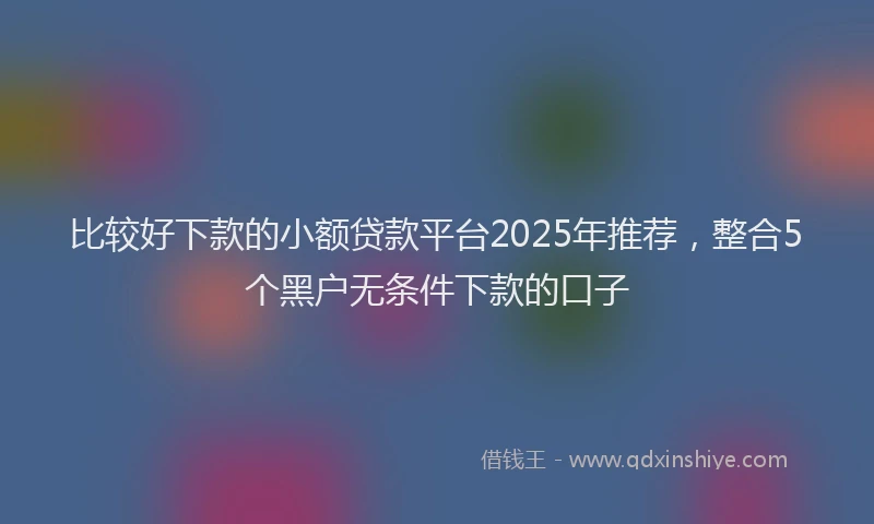 比较好下款的小额贷款平台2025年推荐，整合5个黑户无条件下款的口子