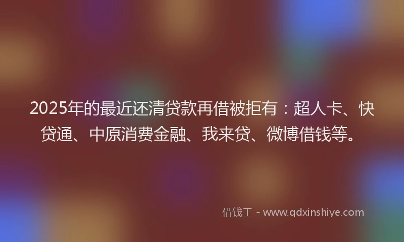 2025年的最近还清贷款再借被拒有：超人卡、快贷通、中原消费金融、我来贷、微博借钱等。