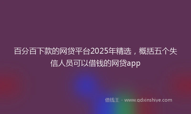 百分百下款的网贷平台2025年精选，概括五个失信人员可以借钱的网贷app