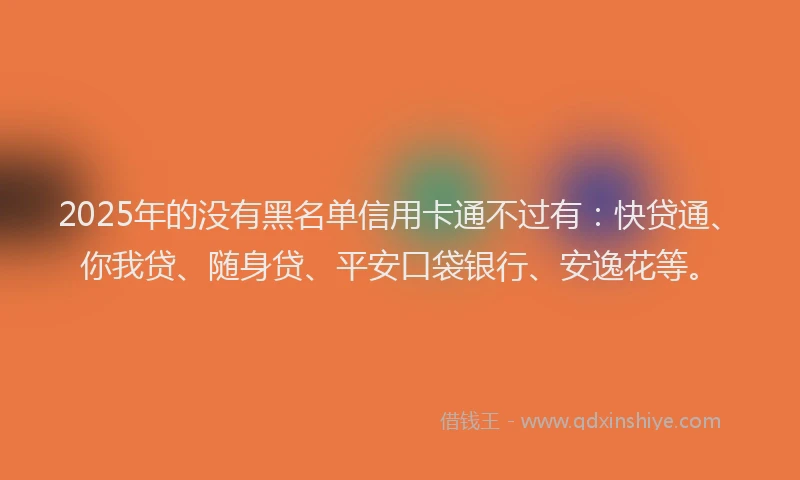 2025年的没有黑名单信用卡通不过有：快贷通、你我贷、随身贷、平安口袋银行、安逸花等。
