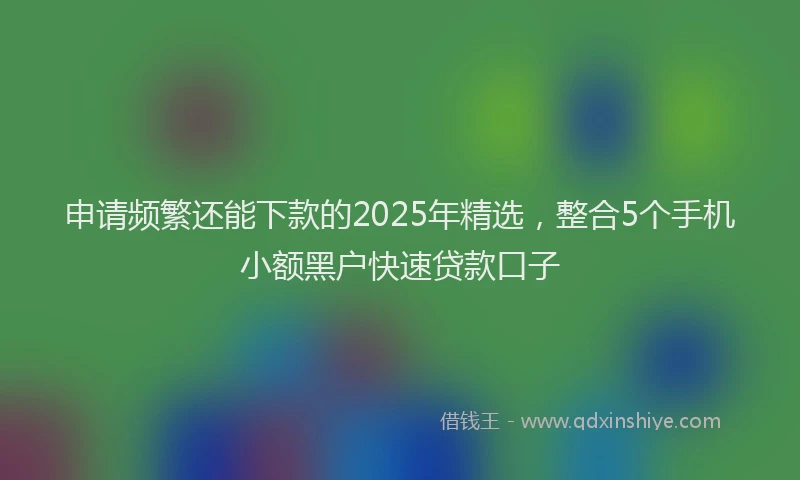 申请频繁还能下款的2025年精选，整合5个手机小额黑户快速贷款口子