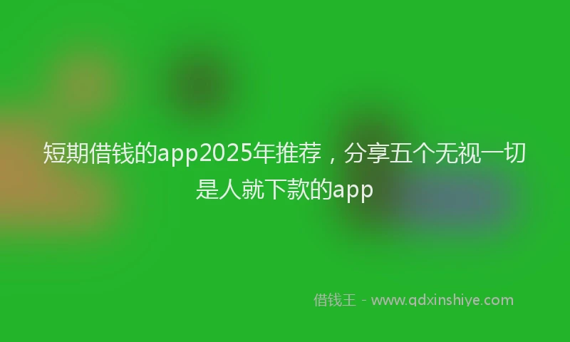 短期借钱的app2025年推荐，分享五个无视一切是人就下款的app