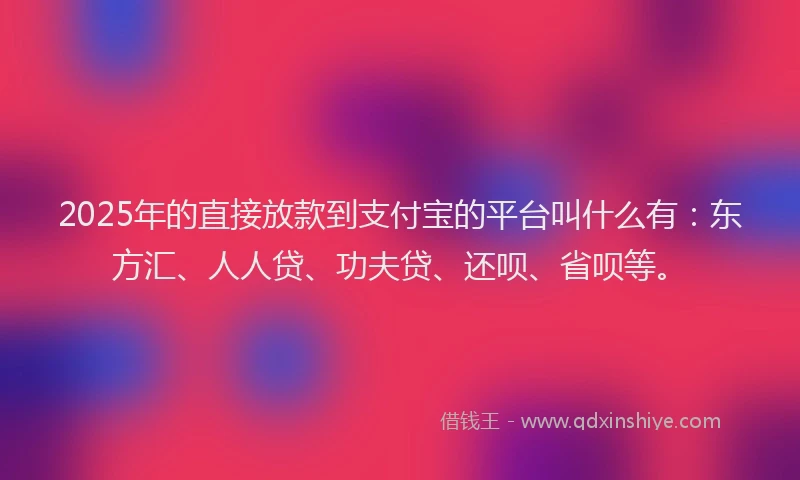 2025年的直接放款到支付宝的平台叫什么有：东方汇、人人贷、功夫贷、还呗、省呗等。