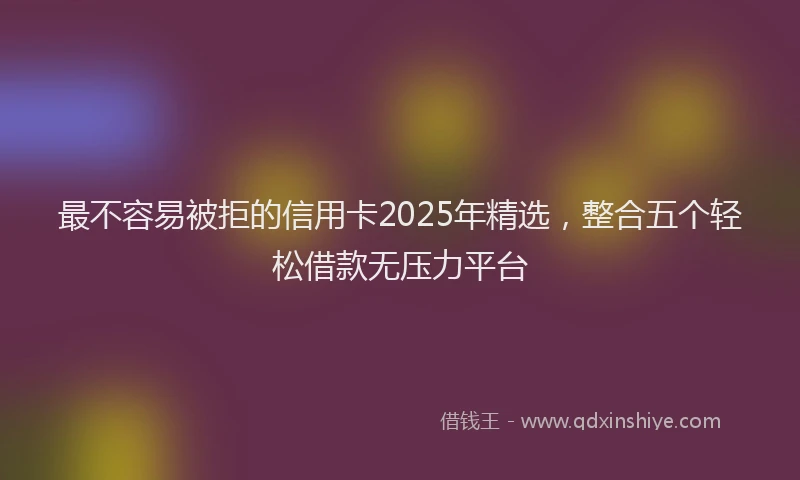 最不容易被拒的信用卡2025年精选，整合五个轻松借款无压力平台