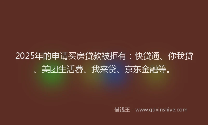 2025年的申请买房贷款被拒有：快贷通、你我贷、美团生活费、我来贷、京东金融等。