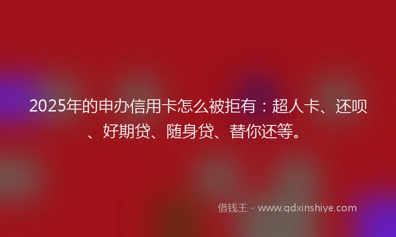 2025年的申办信用卡怎么被拒有：超人卡、还呗、好期贷、随身贷、替你还等。