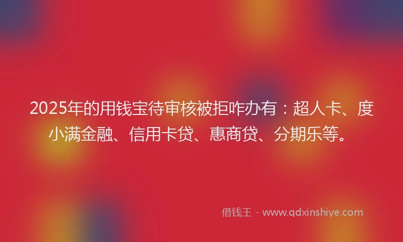 2025年的用钱宝待审核被拒咋办有：超人卡、度小满金融、信用卡贷、惠商贷、分期乐等。
