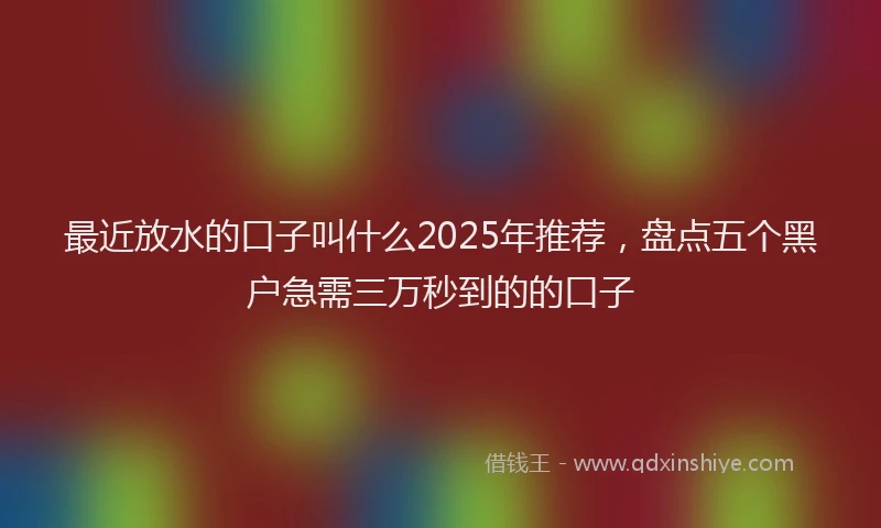 最近放水的口子叫什么2025年推荐，盘点五个黑户急需三万秒到的的口子