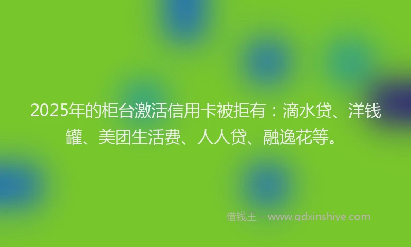 2025年的柜台激活信用卡被拒有：滴水贷、洋钱罐、美团生活费、人人贷、融逸花等。