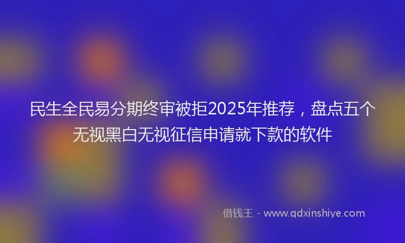 民生全民易分期终审被拒2025年推荐，盘点五个无视黑白无视征信申请就下款的软件