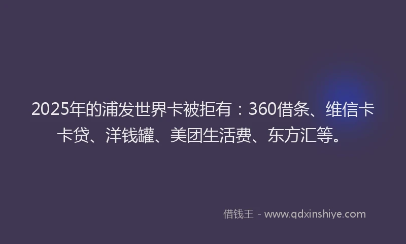 2025年的浦发世界卡被拒有：360借条、维信卡卡贷、洋钱罐、美团生活费、东方汇等。