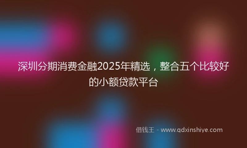 深圳分期消费金融2025年精选，整合五个比较好的小额贷款平台