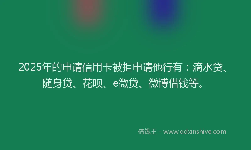 2025年的申请信用卡被拒申请他行有：滴水贷、随身贷、花呗、e微贷、微博借钱等。