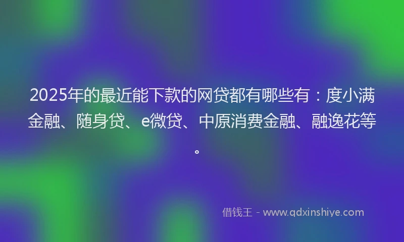 2025年的最近能下款的网贷都有哪些有：度小满金融、随身贷、e微贷、中原消费金融、融逸花等。