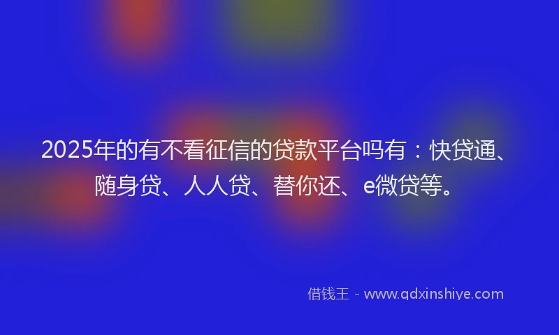 2025年的有不看征信的贷款平台吗有：快贷通、随身贷、人人贷、替你还、e微贷等。