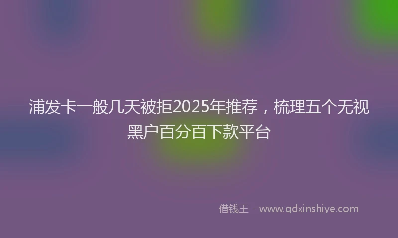 浦发卡一般几天被拒2025年推荐，梳理五个无视黑户百分百下款平台