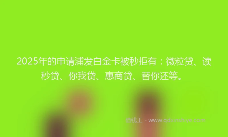 2025年的申请浦发白金卡被秒拒有：微粒贷、读秒贷、你我贷、惠商贷、替你还等。