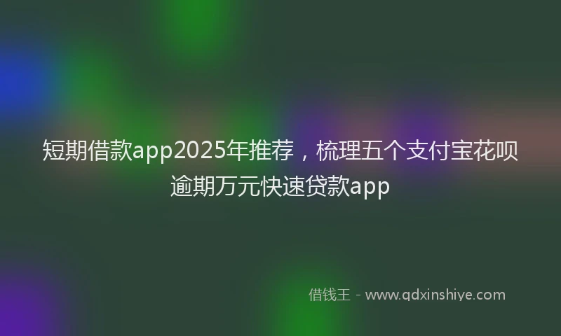 短期借款app2025年推荐，梳理五个支付宝花呗逾期万元快速贷款app
