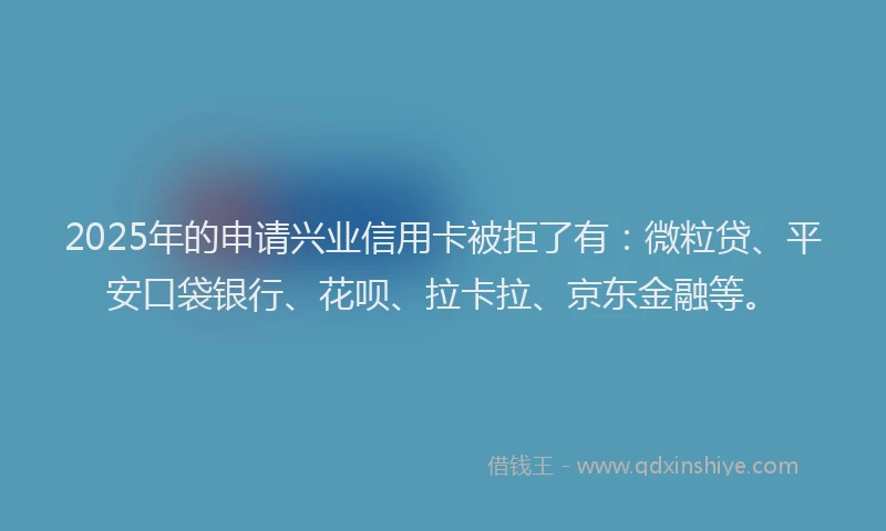 2025年的申请兴业信用卡被拒了有：微粒贷、平安口袋银行、花呗、拉卡拉、京东金融等。