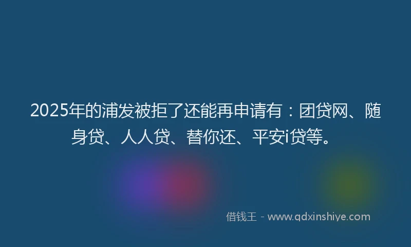 2025年的浦发被拒了还能再申请有：团贷网、随身贷、人人贷、替你还、平安i贷等。