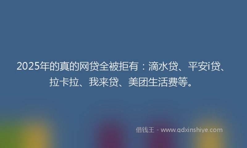 2025年的真的网贷全被拒有：滴水贷、平安i贷、拉卡拉、我来贷、美团生活费等。