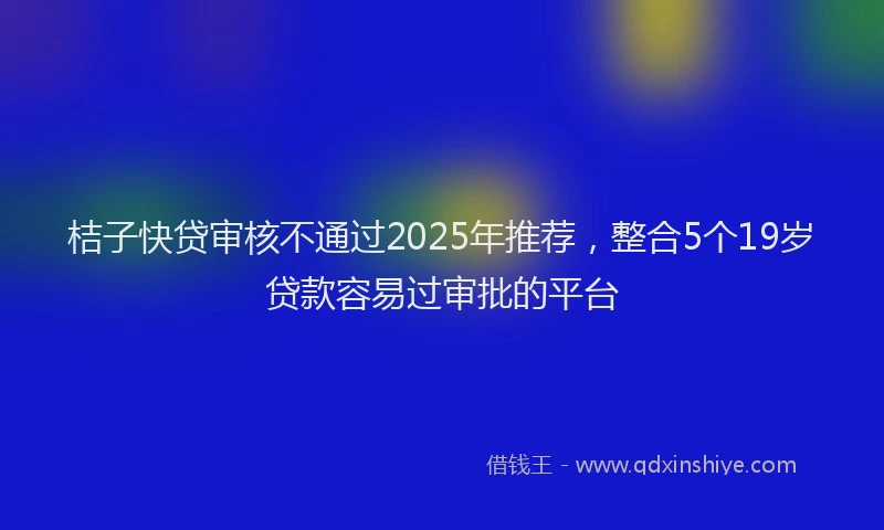 桔子快贷审核不通过2025年推荐，整合5个19岁贷款容易过审批的平台