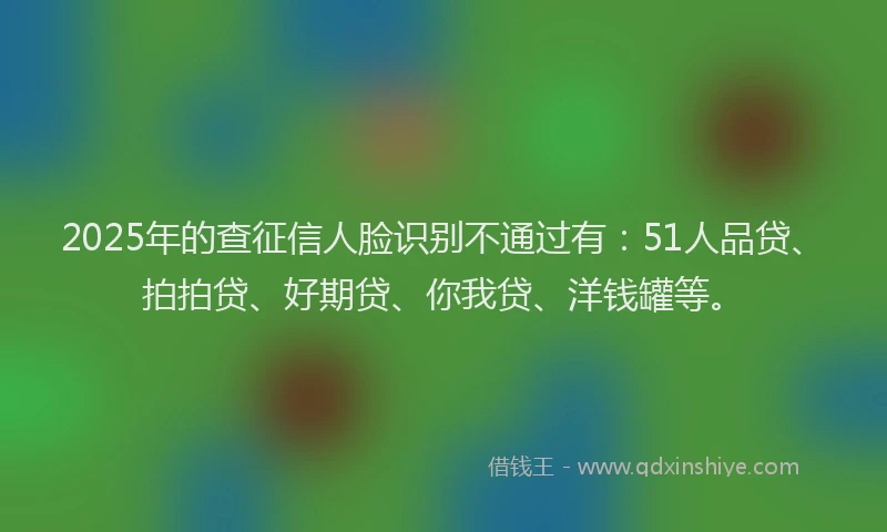 2025年的查征信人脸识别不通过有：51人品贷、拍拍贷、好期贷、你我贷、洋钱罐等。