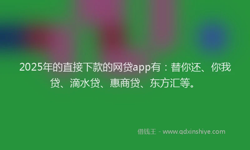 2025年的直接下款的网贷app有：替你还、你我贷、滴水贷、惠商贷、东方汇等。
